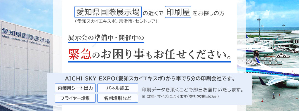 愛知県国際展示場（愛知スカイエキスポ、常滑市・セントレア）の近くで印刷屋をお探しの方　展示会の準備中・開催中の緊急のお困り事もお任せください。　愛知スカイエキスポから車で5分の印刷会社です。「内装用シート出力」「パネル施工」「フライヤー増刷」「名刺増刷など」印刷データを頂くことで即日お届けいたします。※数量・サイズによります（弊社営業日のみ）